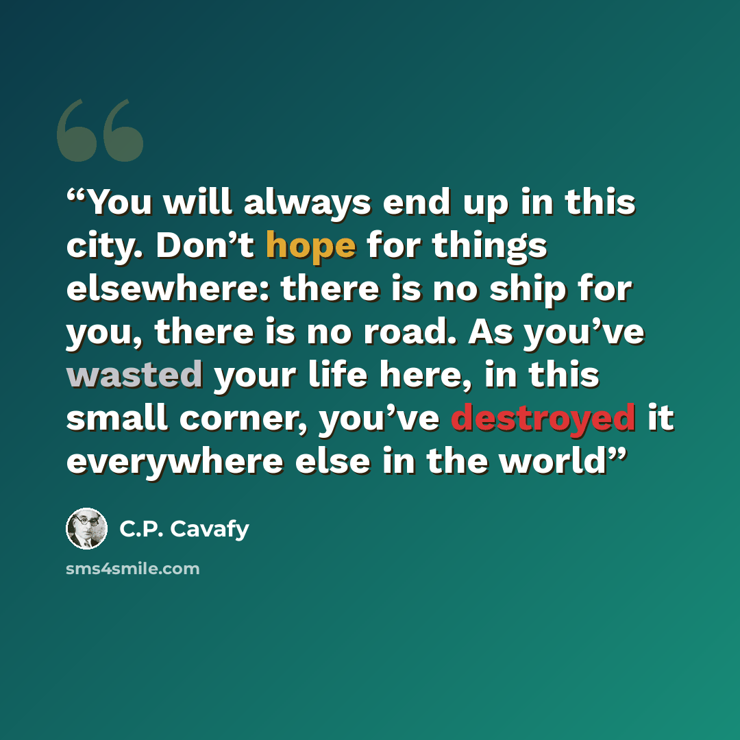 “You will always end up in this city. Don’t hope for things elsewhere: there is no ship for you, there is no road. As you’ve wasted your life here, in this small corner, you’ve destroyed it everywhere else in the world” quote by C.P. Cavafy