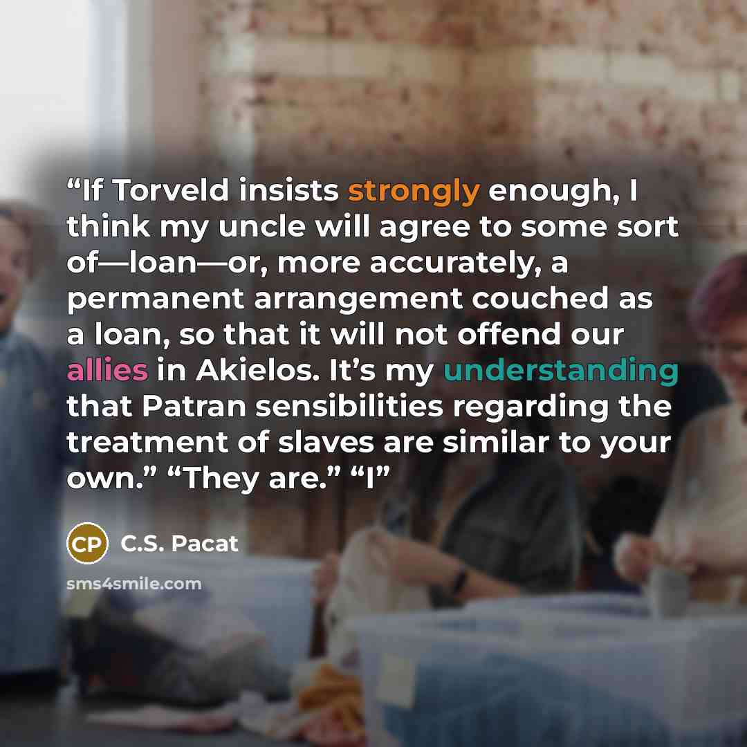 “If Torveld insists strongly enough, I think my uncle will agree to some sort of—loan—or, more accurately, a permanent arrangement couched as a loan, so that it will not offend our allies in Akielos. It’s my understanding that Patran sensibilities regarding the treatment of slaves are similar to…” quote by C.S. Pacat