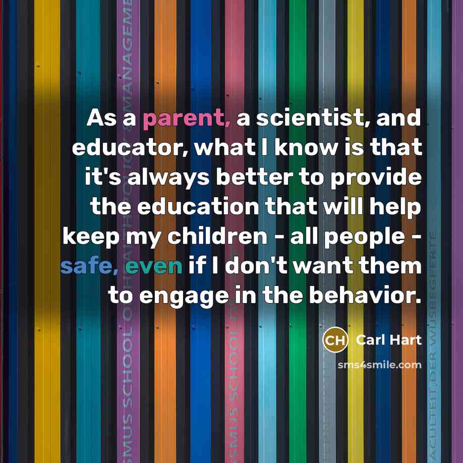 “As a parent, a scientist, and educator, what I know is that it's always better to provide the education that will help keep my children - all people - safe, even if I don't want them to engage in the behavior.” quote by Carl Hart