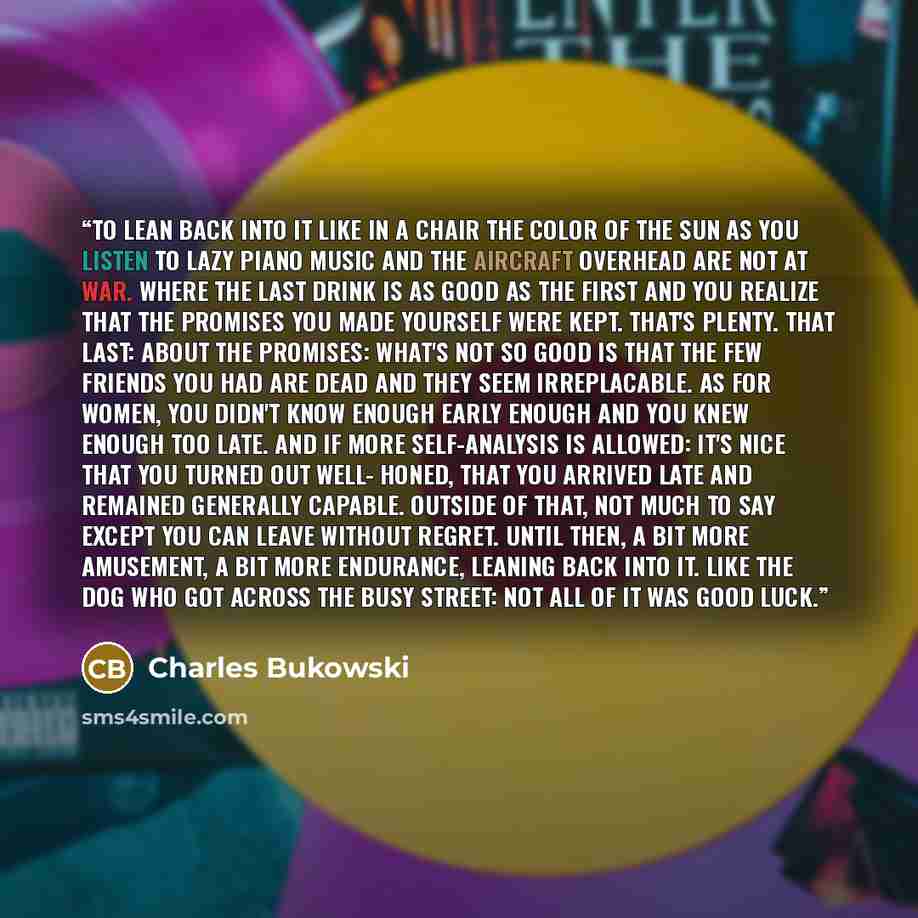 “to lean back into it like in a chair the color of the sun as you listen to lazy piano music and the aircraft overhead are not at war. where the last drink is as good as the first and you realize that the promises you made yourself were kept. that's plenty. that last: about the promises: what's not…” quote by Charles Bukowski