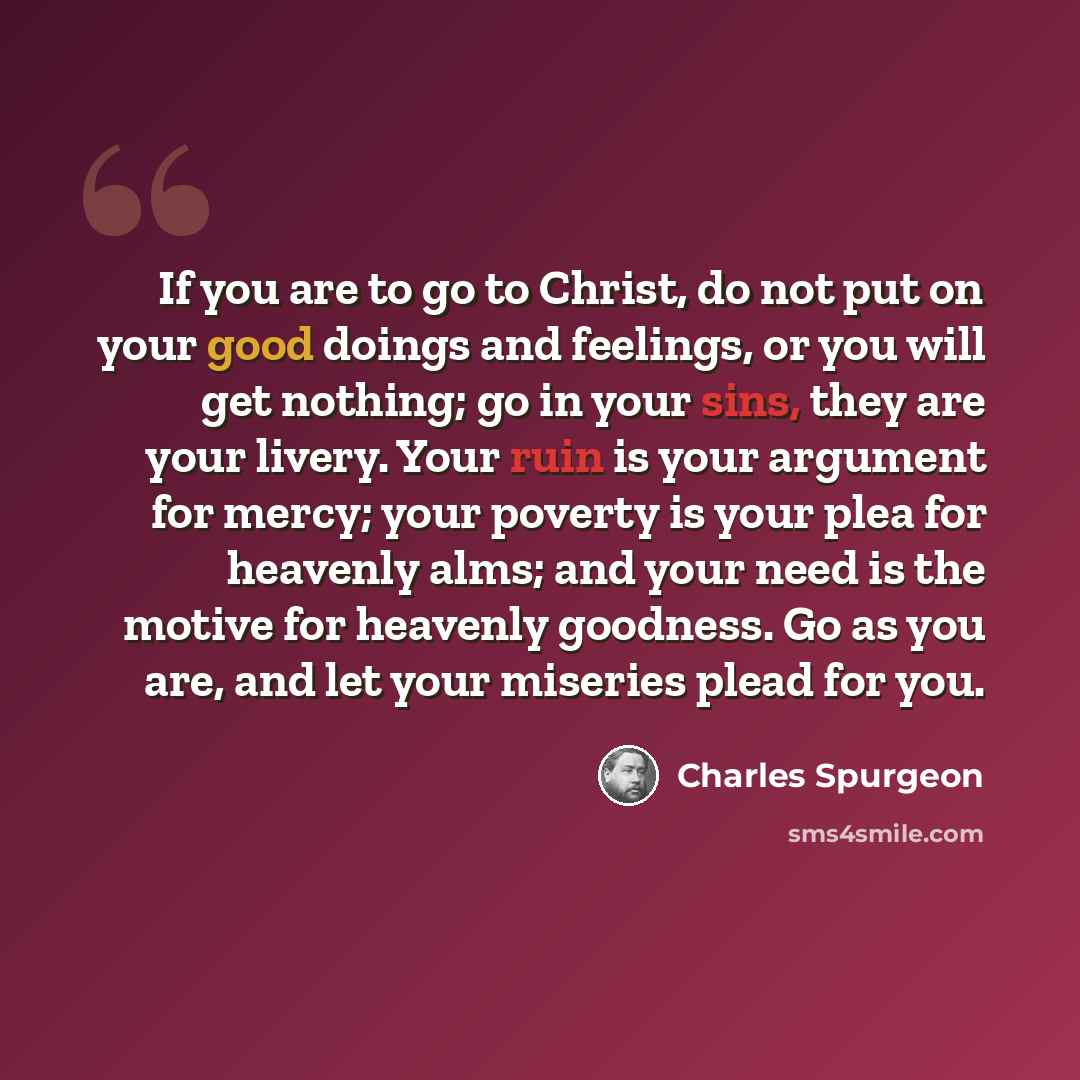 “If you are to go to Christ, do not put on your good doings and feelings, or you will get nothing; go in your sins, they are your livery. Your ruin is your argument for mercy; your poverty is your plea for heavenly alms; and your need is the motive for heavenly goodness. Go as you are, and let your…” quote by Charles Spurgeon