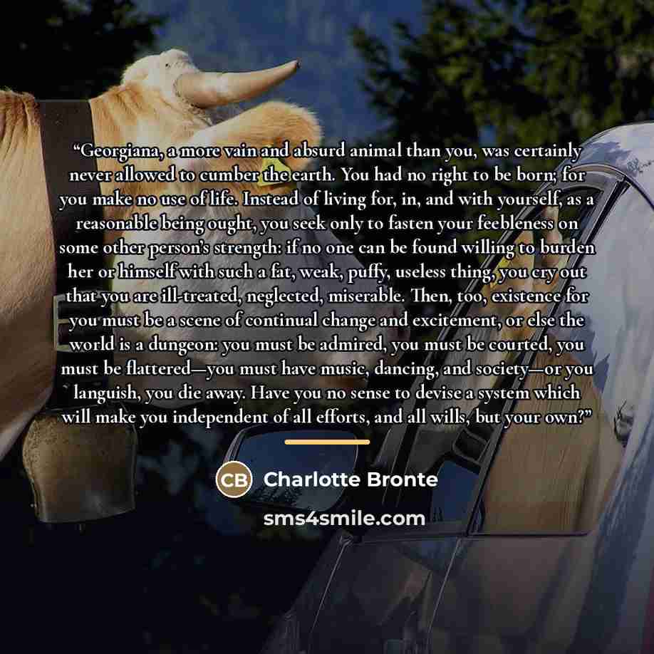 “Georgiana, a more vain and absurd animal than you, was certainly never allowed to cumber the earth. You had no right to be born; for you make no use of life. Instead of living for, in, and with yourself, as a reasonable being ought, you seek only to fasten your feebleness on some other person’s…” quote by Charlotte Brontë