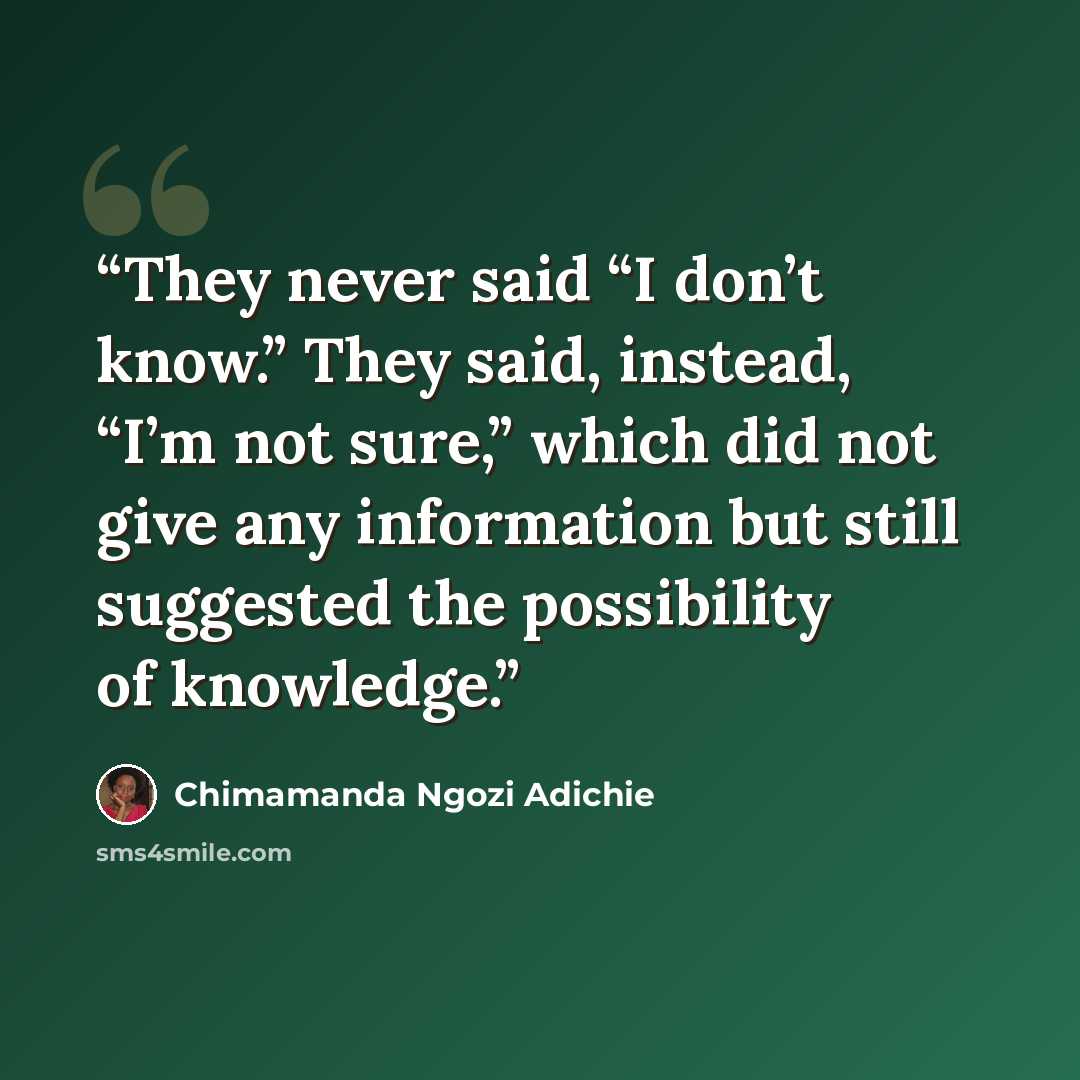 “They never said “I don’t know.” They said, instead, “I’m not sure,” which did not give any information but still suggested the possibility of knowledge.” quote by Chimamanda Ngozi Adichie