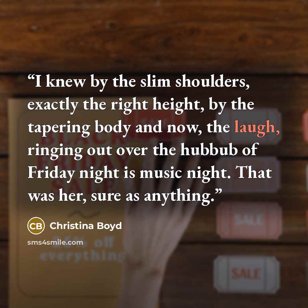 “I knew by the slim shoulders, exactly the right height, by the tapering body and now, the laugh, ringing out over the hubbub of Friday night is music night. That was her, sure as anything.” quote by Christina Boyd