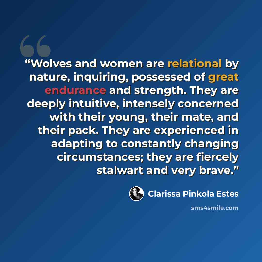 “Wolves and women are relational by nature, inquiring, possessed of great endurance and strength. They are deeply intuitive, intensely concerned with their young, their mate, and their pack. They are experienced in adapting to constantly changing circumstances; they are fiercely stalwart and very…” quote by Clarissa Pinkola Estés