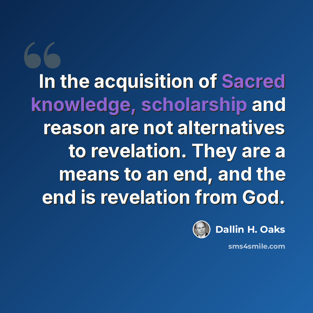 “In the acquisition of Sacred knowledge, scholarship and reason are not alternatives to revelation. They are a means to an end, and the end is revelation from God.” quote by Dallin H. Oaks