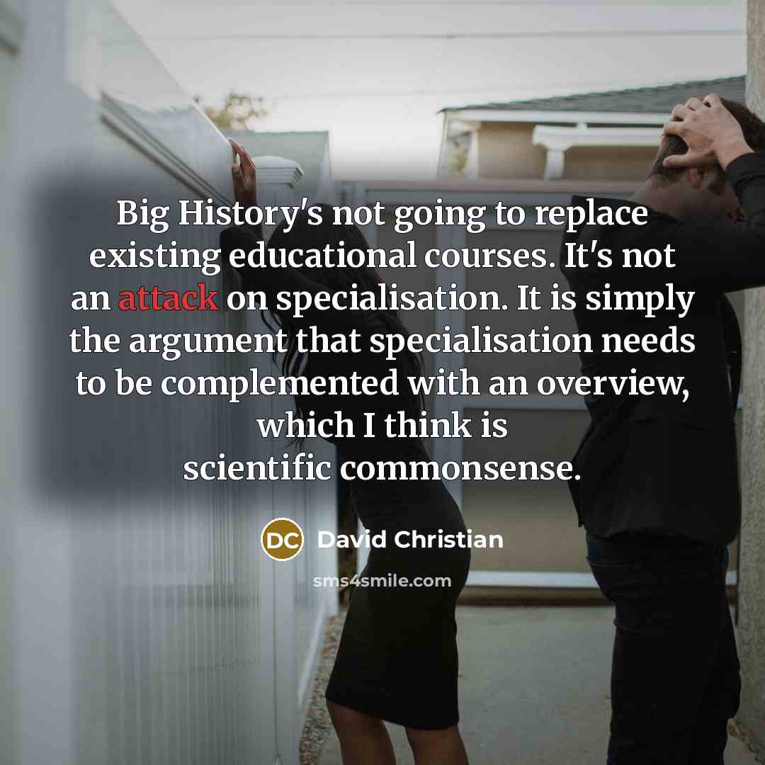 “Big History's not going to replace existing educational courses. It's not an attack on specialisation. It is simply the argument that specialisation needs to be complemented with an overview, which I think is scientific commonsense.” quote by David Christian