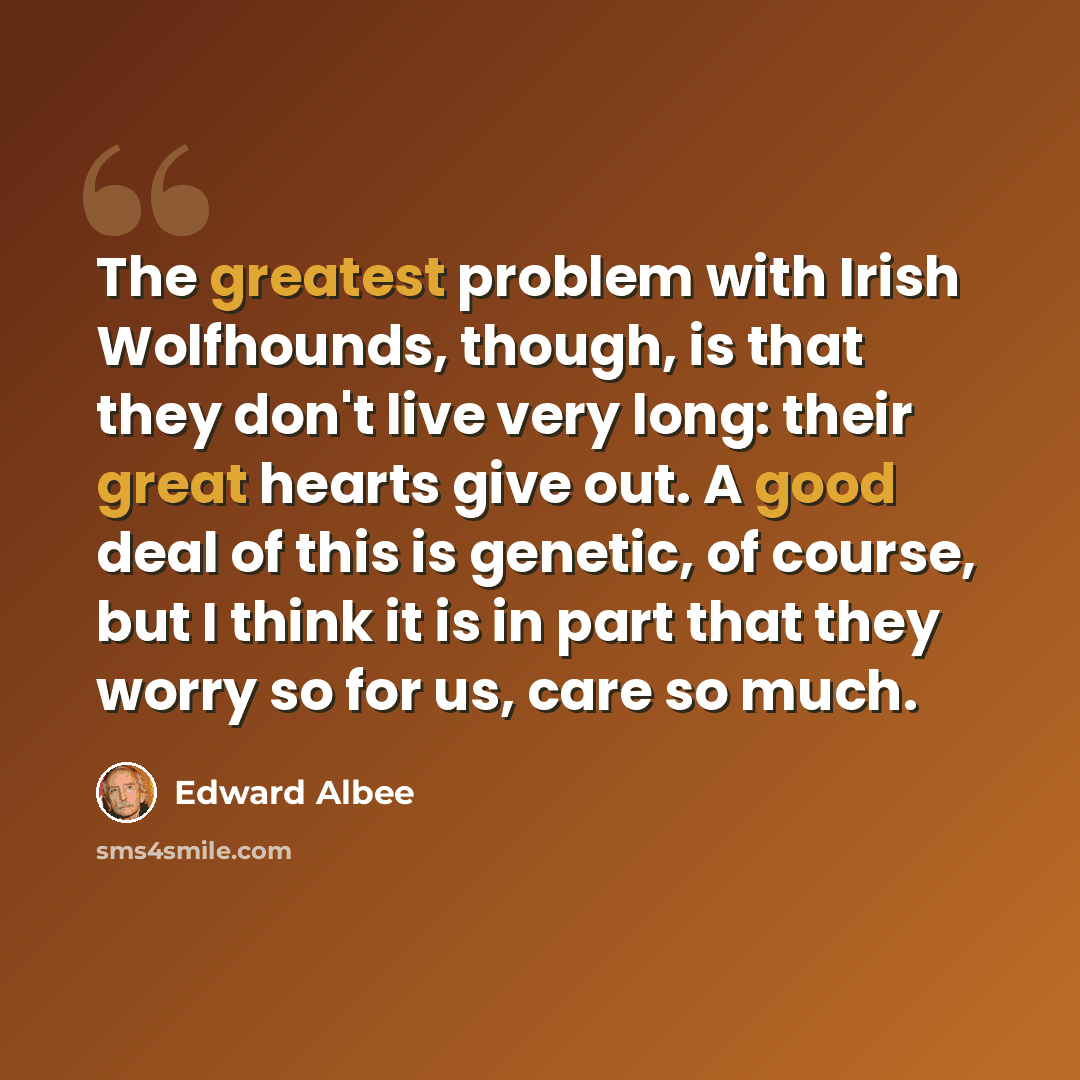 “The greatest problem with Irish Wolfhounds, though, is that they don't live very long: their great hearts give out. A good deal of this is genetic, of course, but I think it is in part that they worry so for us, care so much.” quote by Edward Albee