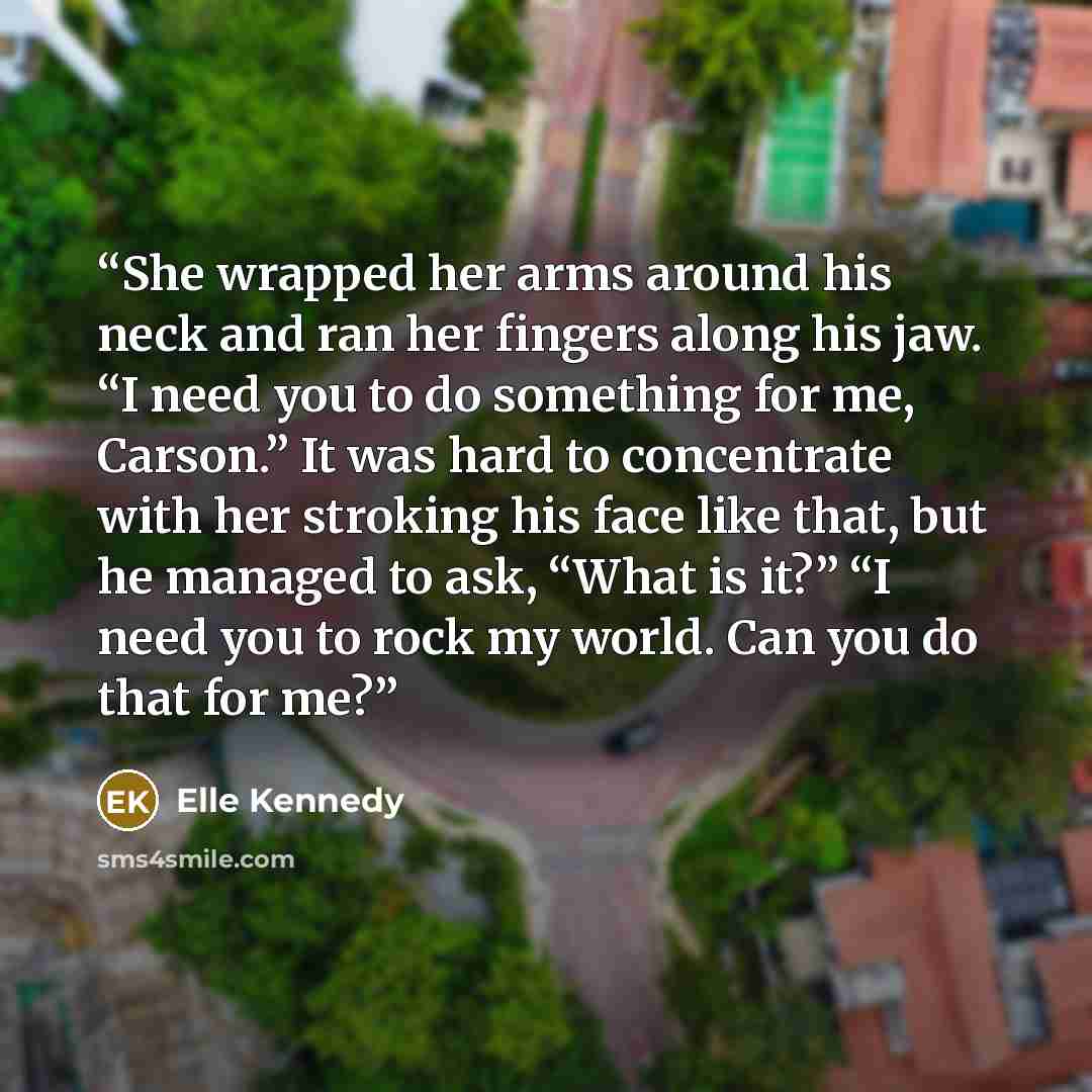 “She wrapped her arms around his neck and ran her fingers along his jaw. “I need you to do something for me, Carson.” It was hard to concentrate with her stroking his face like that, but he managed to ask, “What is it?” “I need you to rock my world. Can you do that for me?” quote by Elle Kennedy