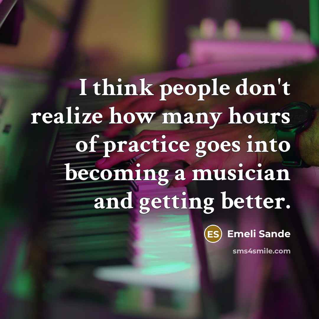 “I think people don't realize how many hours of practice goes into becoming a musician and getting better.” quote by Emeli Sande
