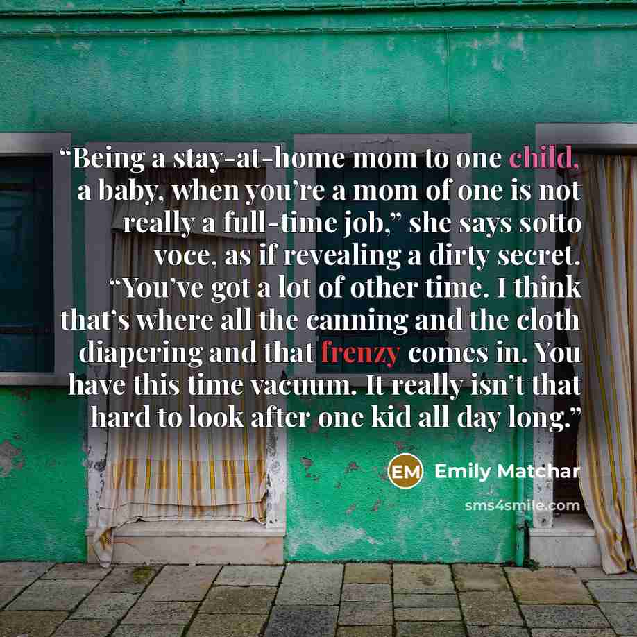“Being a stay-at-home mom to one child, a baby, when you’re a mom of one is not really a full-time job,” she says sotto voce, as if revealing a dirty secret. “You’ve got a lot of other time. I think that’s where all the canning and the cloth diapering and that frenzy comes in. You have this time…” quote by Emily Matchar