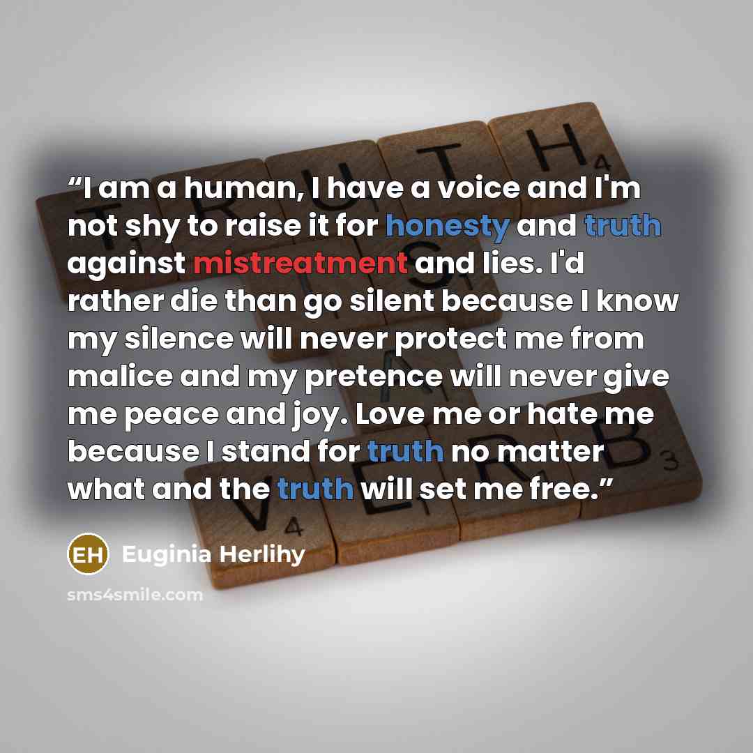 “I am a human, I have a voice and I'm not shy to raise it for honesty and truth against mistreatment and lies. I'd rather die than go silent because I know my silence will never protect me from malice and my pretence will never give me peace and joy. Love me or hate me because I stand for truth no…” quote by Euginia Herlihy