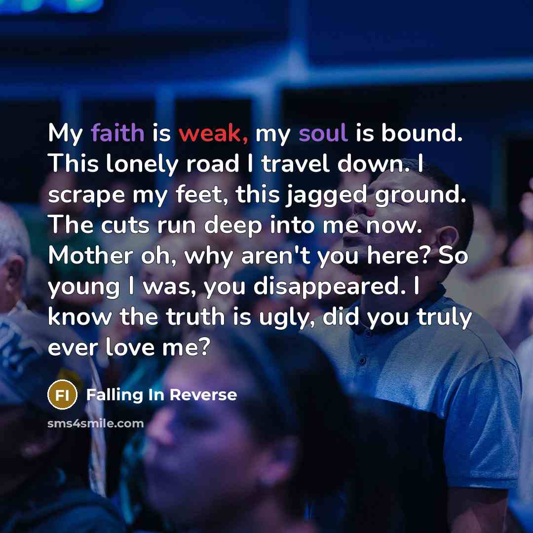 “My faith is weak, my soul is bound. This lonely road I travel down. I scrape my feet, this jagged ground. The cuts run deep into me now. Mother oh, why aren't you here? So young I was, you disappeared. I know the truth is ugly, did you truly ever love me?” quote by Falling In Reverse