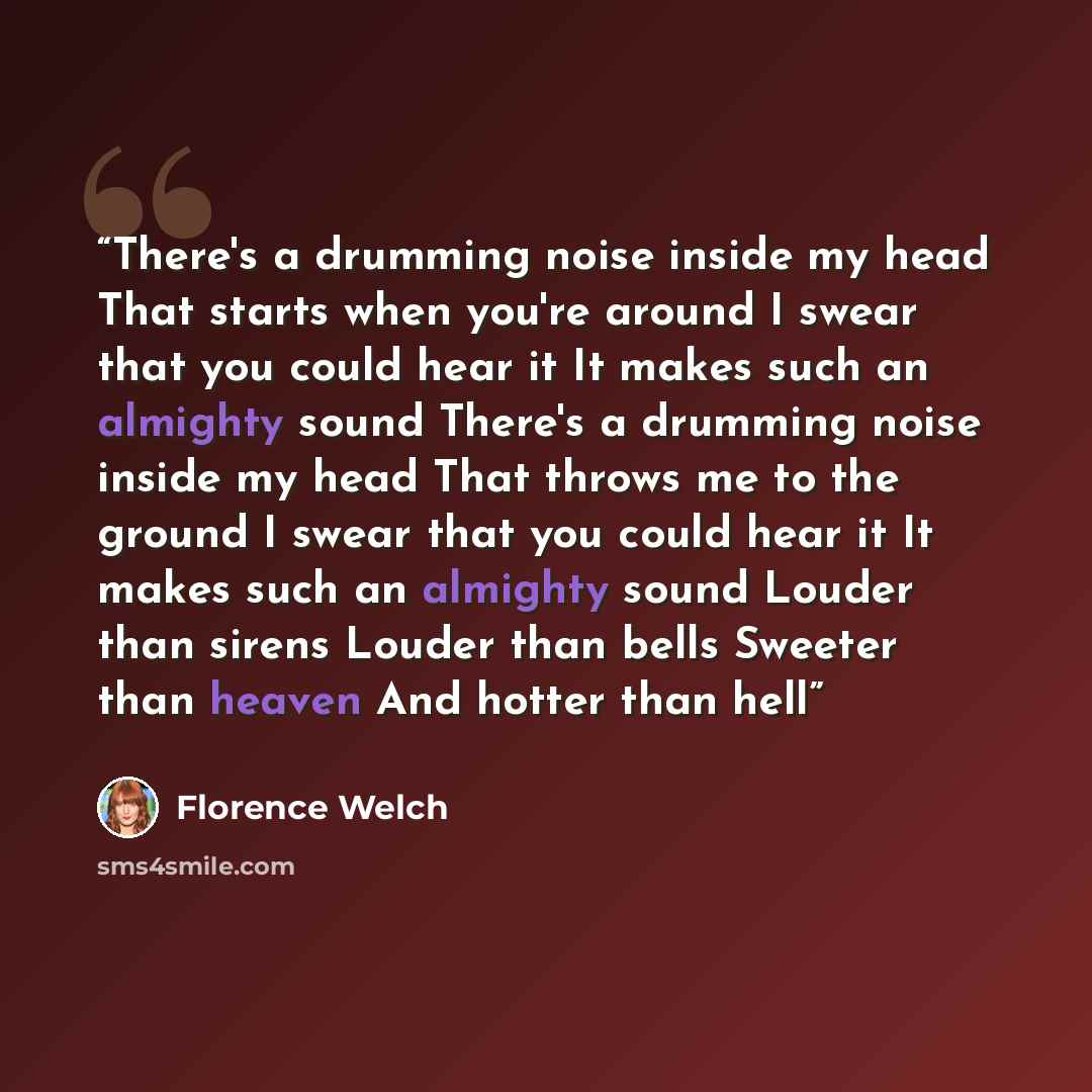 “There's a drumming noise inside my head That starts when you're around I swear that you could hear it It makes such an almighty sound There's a drumming noise inside my head That throws me to the ground I swear that you could hear it It makes such an almighty sound Louder than sirens Louder than…” quote by Florence Welch