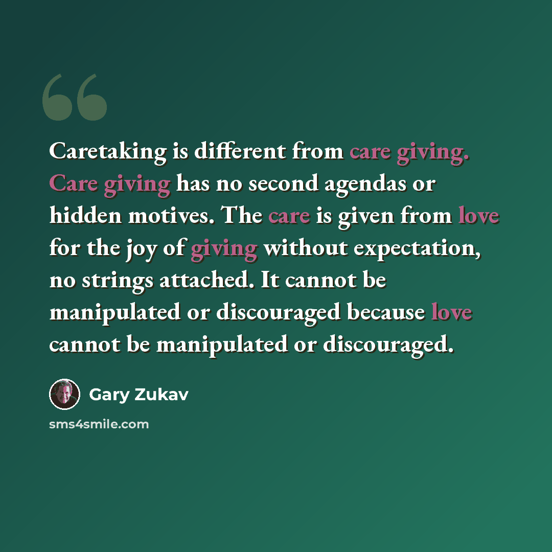 “Caretaking is different from care giving. Care giving has no second agendas or hidden motives. The care is given from love for the joy of giving without expectation, no strings attached. It cannot be manipulated or discouraged because love cannot be manipulated or discouraged.” quote by Gary Zukav
