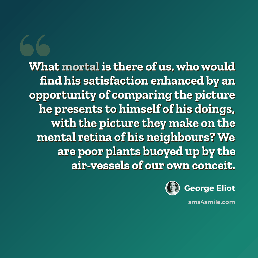 “What mortal is there of us, who would find his satisfaction enhanced by an opportunity of comparing the picture he presents to himself of his doings, with the picture they make on the mental retina of his neighbours? We are poor plants buoyed up by the air-vessels of our own conceit.” quote by George Eliot