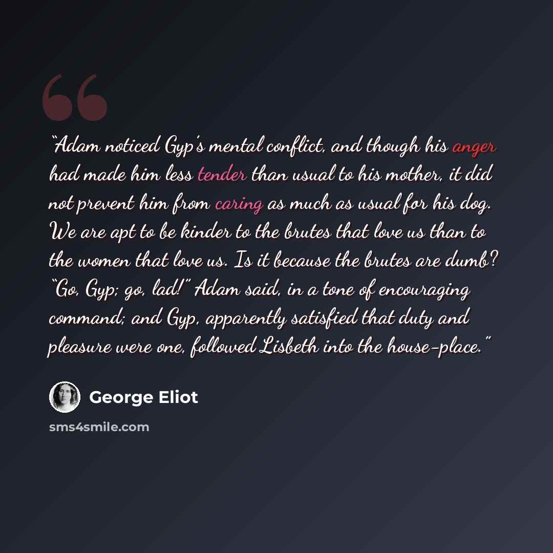 “Adam noticed Gyp’s mental conflict, and though his anger had made him less tender than usual to his mother, it did not prevent him from caring as much as usual for his dog. We are apt to be kinder to the brutes that love us than to the women that love us. Is it because the brutes are dumb? “Go…” quote by George Eliot