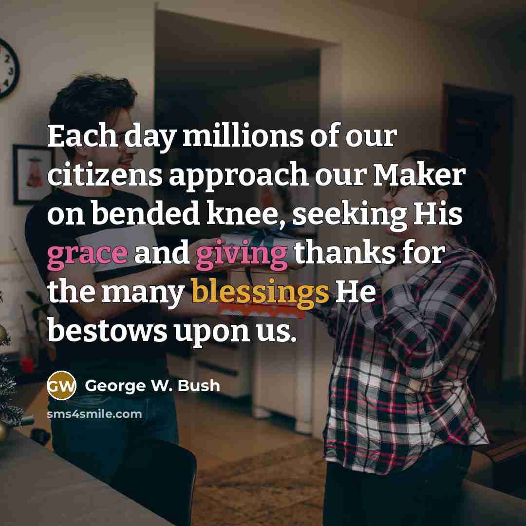 “Each day millions of our citizens approach our Maker on bended knee, seeking His grace and giving thanks for the many blessings He bestows upon us.” quote by George W. Bush