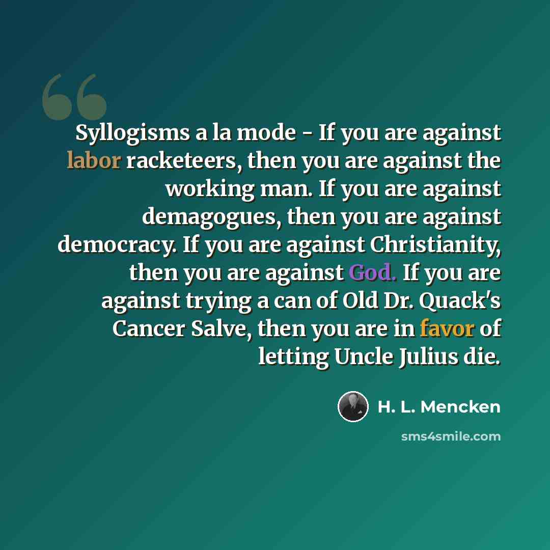 “Syllogisms а la mode - If you are against labor racketeers, then you are against the working man. If you are against demagogues, then you are against democracy. If you are against Christianity, then you are against God. If you are against trying a can of Old Dr. Quack's Cancer Salve, then you are…” quote by H. L. Mencken