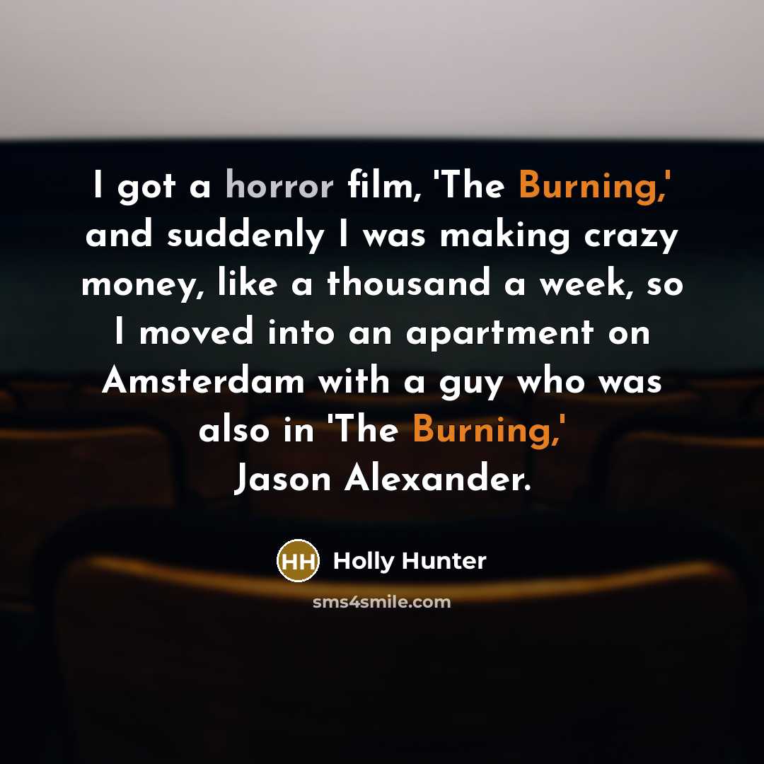 “I got a horror film, 'The Burning,' and suddenly I was making crazy money, like a thousand a week, so I moved into an apartment on Amsterdam with a guy who was also in 'The Burning,' Jason Alexander.” quote by Holly Hunter