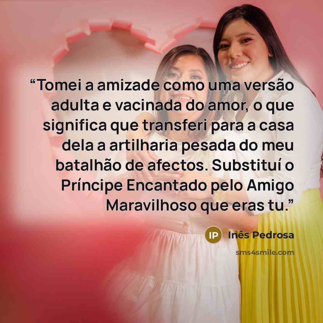 “Tomei a amizade como uma versão adulta e vacinada do amor, o que significa que transferi para a casa dela a artilharia pesada do meu batalhão de afectos. Substituí o Príncipe Encantado pelo Amigo Maravilhoso que eras tu.” quote by Inês Pedrosa