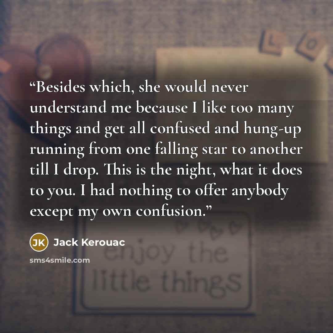 “Besides which, she would never understand me because I like too many things and get all confused and hung-up running from one falling star to another till I drop. This is the night, what it does to you. I had nothing to offer anybody except my own confusion.” quote by Jack Kerouac