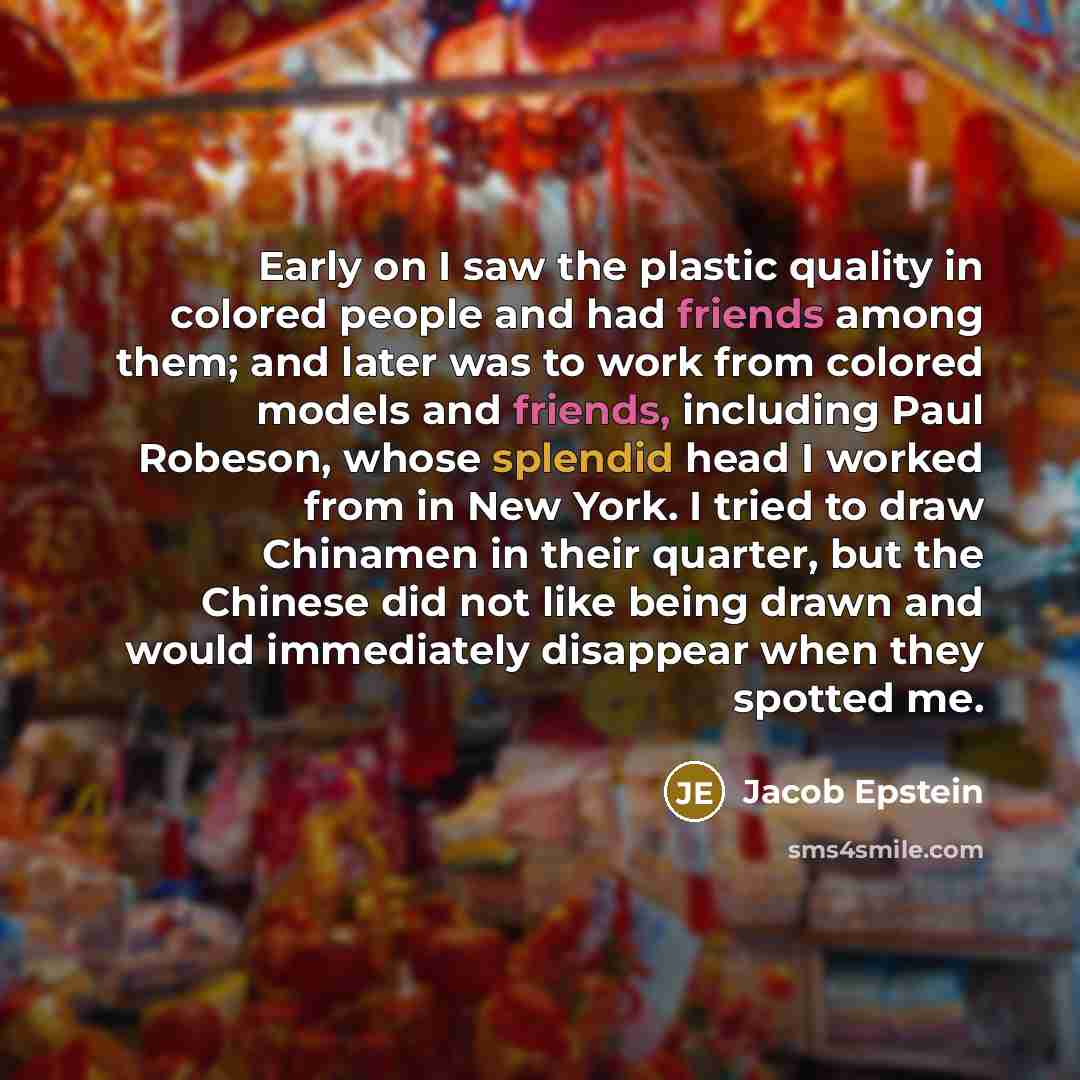 “Early on I saw the plastic quality in colored people and had friends among them; and later was to work from colored models and friends, including Paul Robeson, whose splendid head I worked from in New York. I tried to draw Chinamen in their quarter, but the Chinese did not like being drawn and…” quote by Jacob Epstein