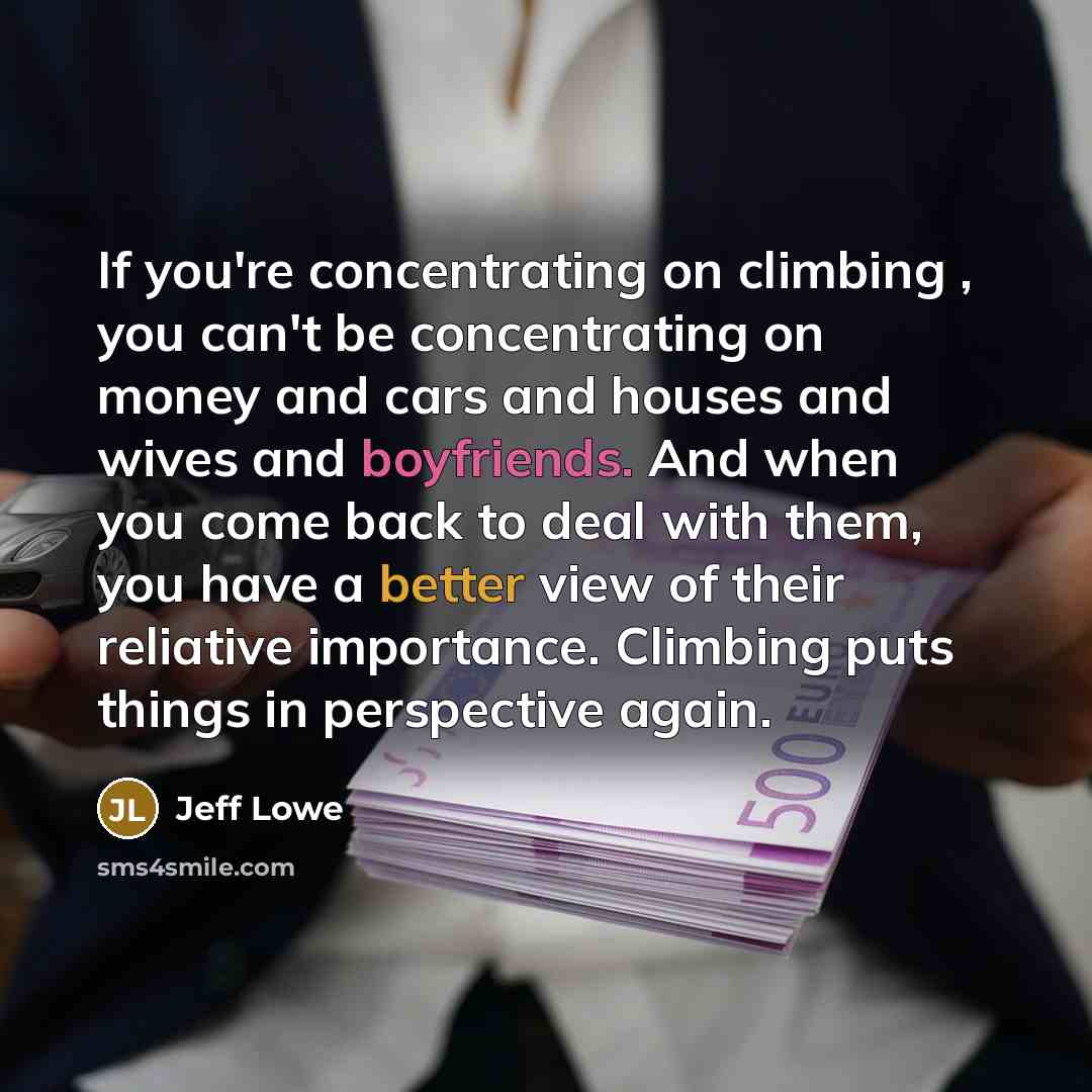 “If you're concentrating on climbing , you can't be concentrating on money and cars and houses and wives and boyfriends. And when you come back to deal with them, you have a better view of their reliative importance. Climbing puts things in perspective again.” quote by Jeff Lowe