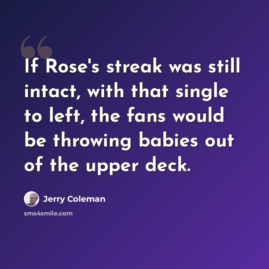 “If Rose's streak was still intact, with that single to left, the fans would be throwing babies out of the upper deck.” quote by Jerry Coleman