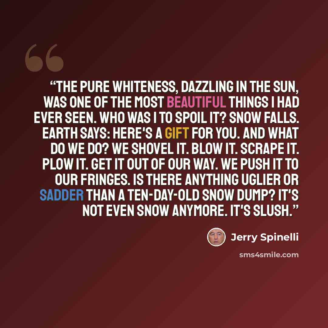 “The pure whiteness, dazzling in the sun, was one of the most beautiful things I had ever seen. Who was I to spoil it? Snow falls. Earth says: Here's a gift for you. And what do we do? We shovel it. Blow it. Scrape it. Plow it. Get it out of our way. We push it to our fringes. Is there anything…” quote by Jerry Spinelli