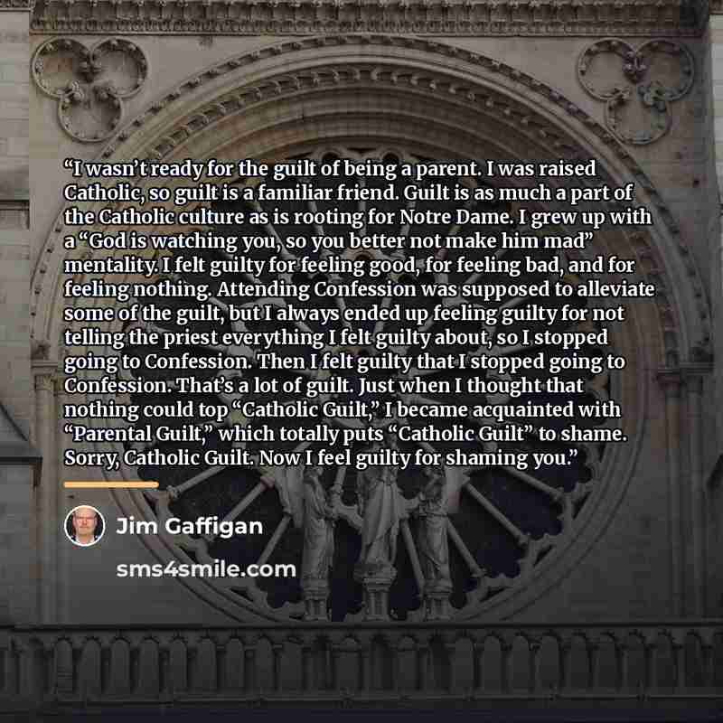“I wasn’t ready for the guilt of being a parent. I was raised Catholic, so guilt is a familiar friend. Guilt is as much a part of the Catholic culture as is rooting for Notre Dame. I grew up with a “God is watching you, so you better not make him mad” mentality. I felt guilty for feeling good, for…” quote by Jim Gaffigan