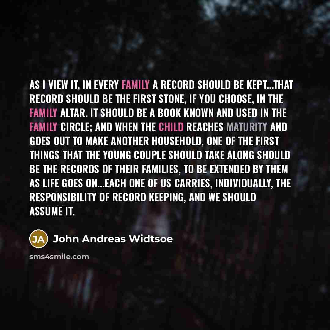 “As I view it, in every family a record should be kept...that record should be the first stone, if you choose, in the family altar. It should be a book known and used in the family circle; and when the child reaches maturity and goes out to make another household, one of the first things that the…” quote by John Andreas Widtsoe