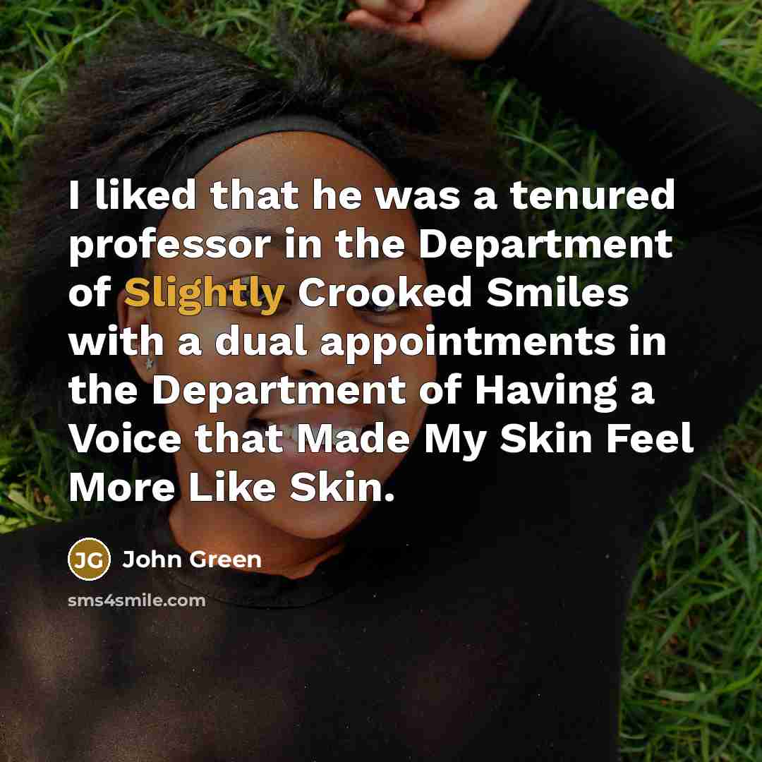 “I liked that he was a tenured professor in the Department of Slightly Crooked Smiles with a dual appointments in the Department of Having a Voice that Made My Skin Feel More Like Skin.” quote by John Green