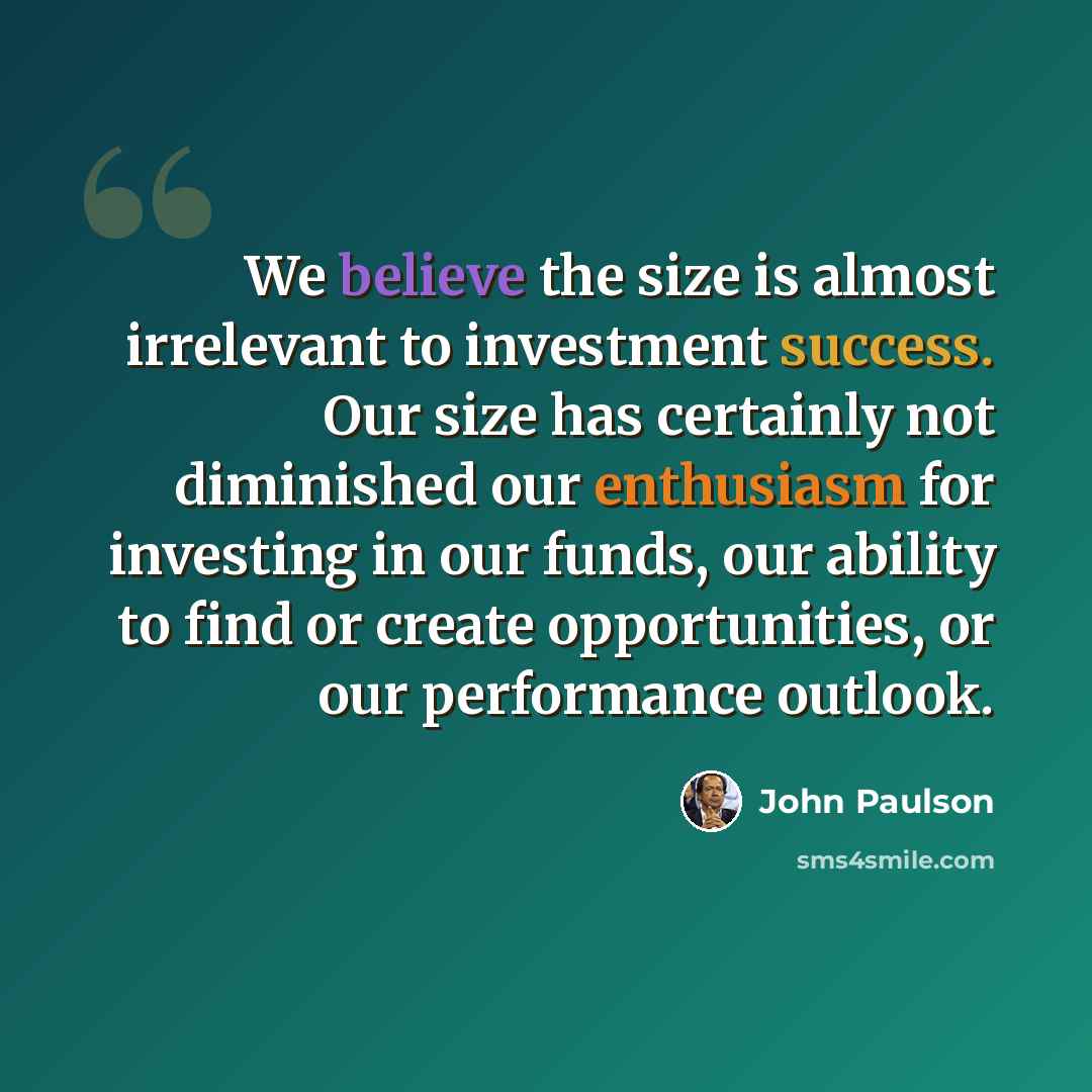 “We believe the size is almost irrelevant to investment success. Our size has certainly not diminished our enthusiasm for investing in our funds, our ability to find or create opportunities, or our performance outlook.” quote by John Paulson