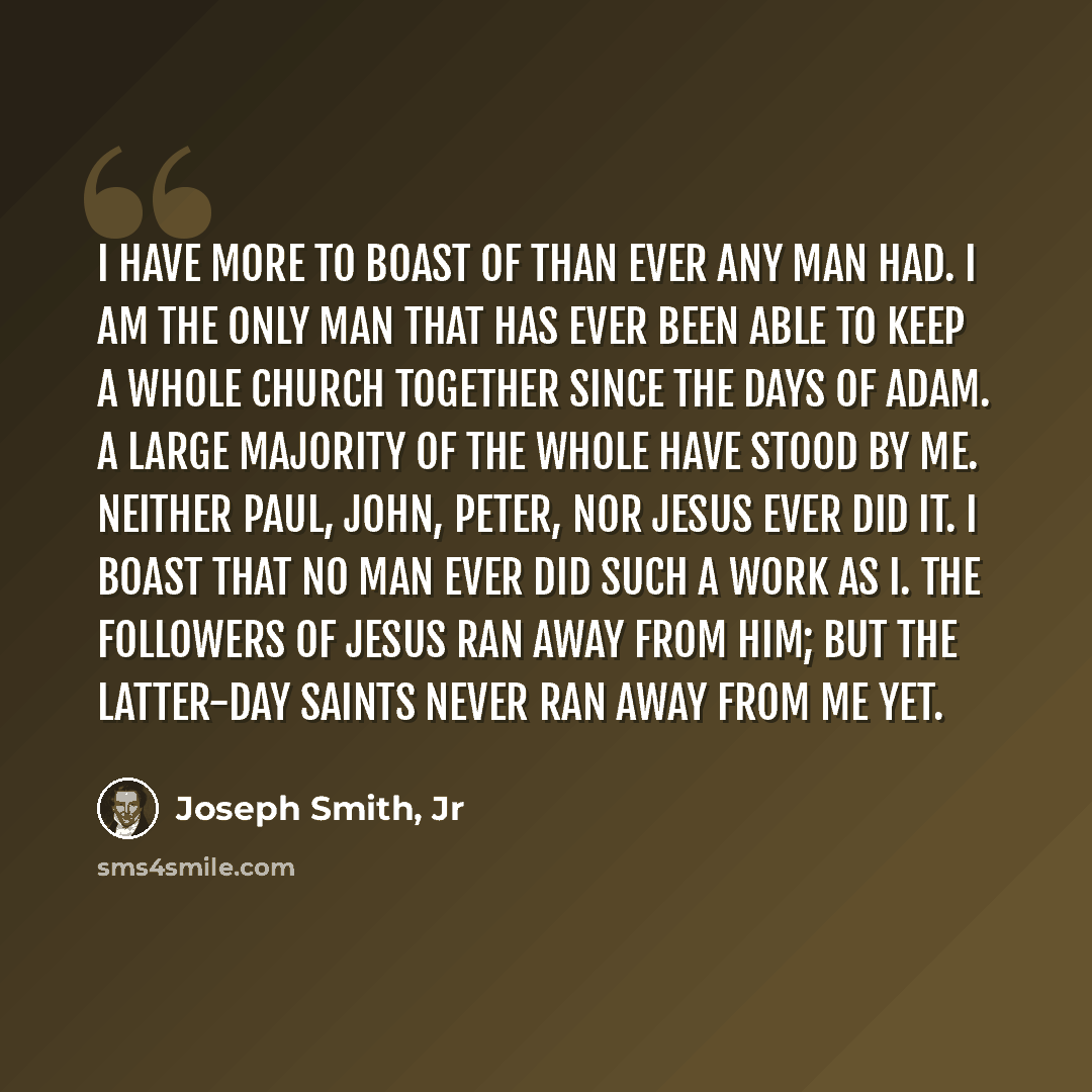 “I have more to boast of than ever any man had. I am the only man that has ever been able to keep a whole church together since the days of Adam. A large majority of the whole have stood by me. Neither Paul, John, Peter, nor Jesus ever did it. I boast that no man ever did such a work as I. The…” quote by Joseph Smith, Jr