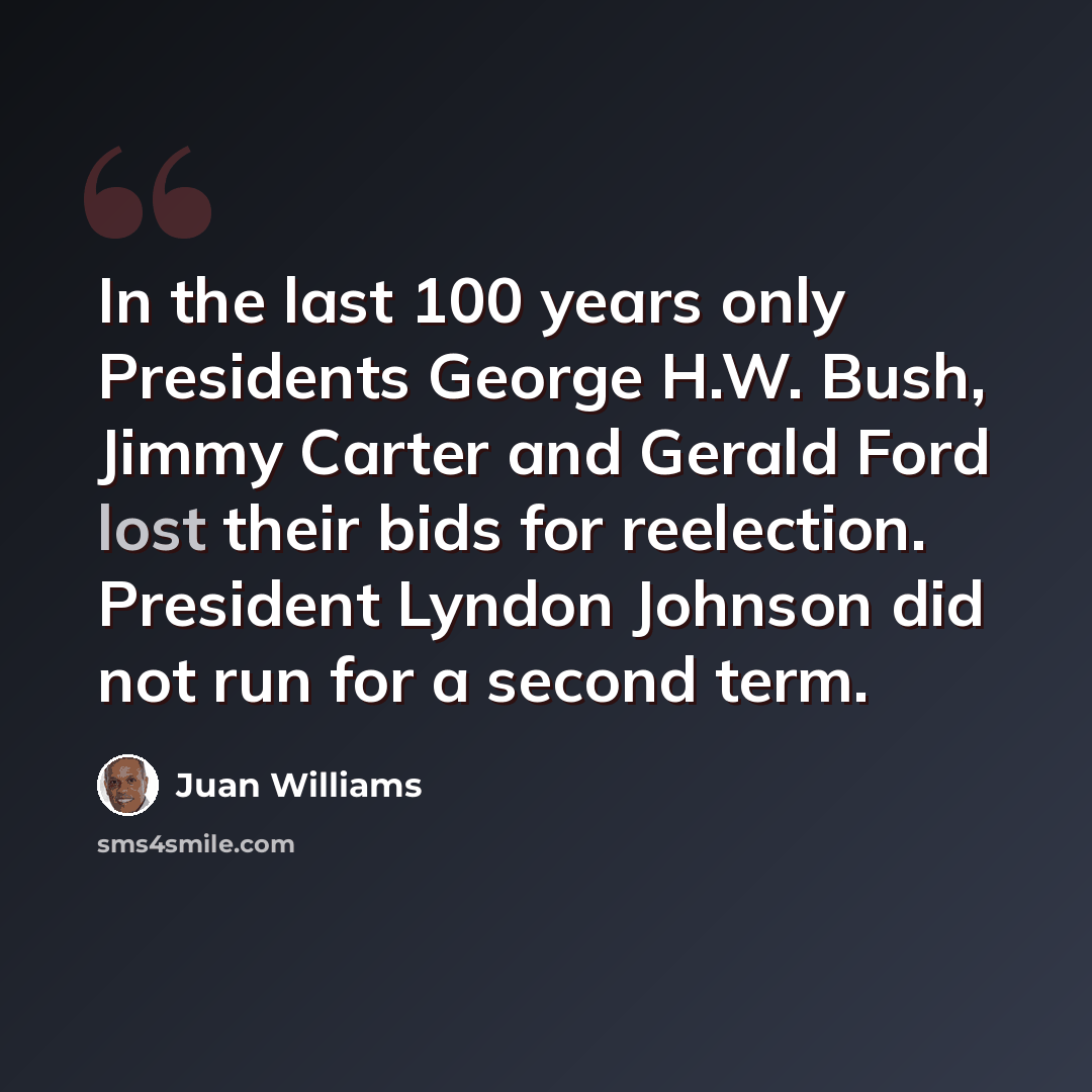 “In the last 100 years only Presidents George H.W. Bush, Jimmy Carter and Gerald Ford lost their bids for reelection. President Lyndon Johnson did not run for a second term.” quote by Juan Williams