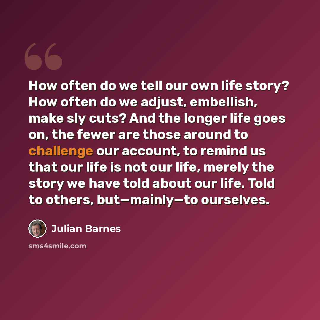 “How often do we tell our own life story? How often do we adjust, embellish, make sly cuts? And the longer life goes on, the fewer are those around to challenge our account, to remind us that our life is not our life, merely the story we have told about our life. Told to others, but—mainly—to…” quote by Julian Barnes