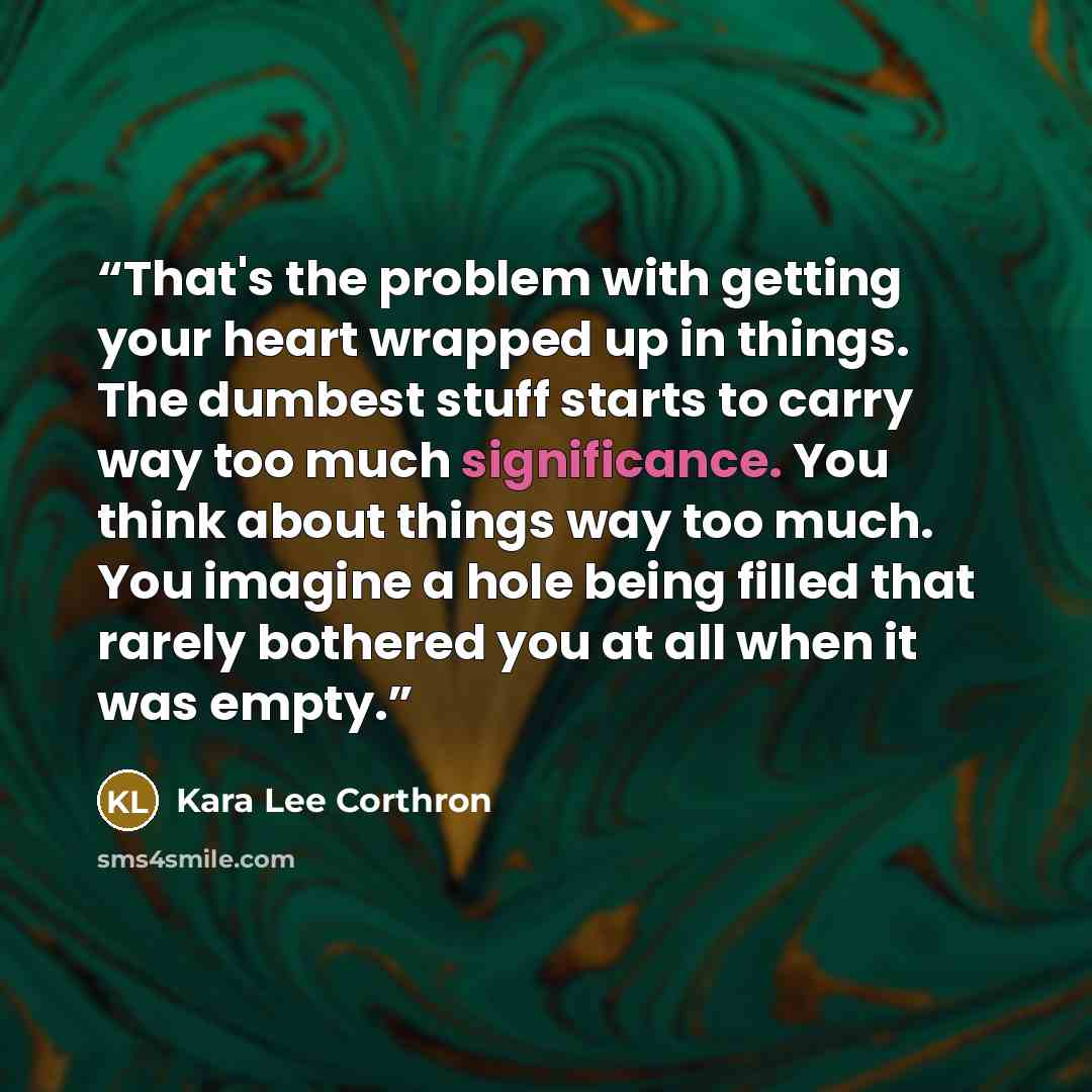 “That's the problem with getting your heart wrapped up in things. The dumbest stuff starts to carry way too much significance. You think about things way too much. You imagine a hole being filled that rarely bothered you at all when it was empty.” quote by Kara Lee Corthron