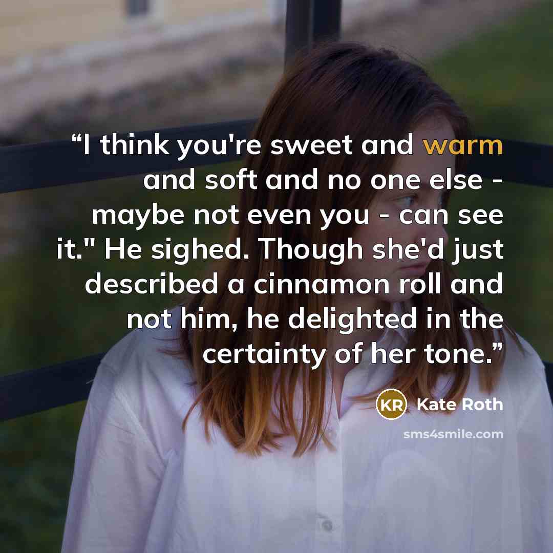“I think you're sweet and warm and soft and no one else - maybe not even you - can see it." He sighed. Though she'd just described a cinnamon roll and not him, he delighted in the certainty of her tone.” quote by Kate Roth