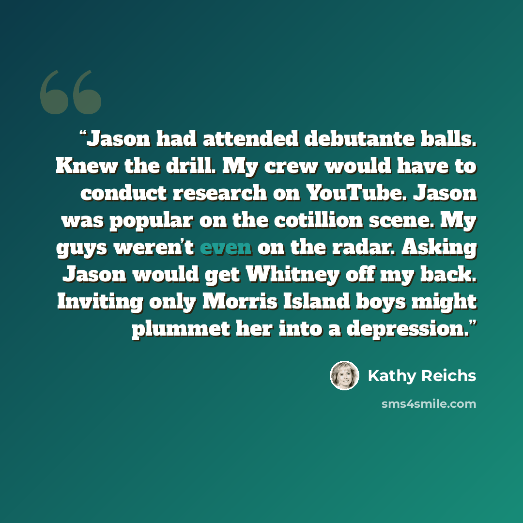 “Jason had attended debutante balls. Knew the drill. My crew would have to conduct research on YouTube. Jason was popular on the cotillion scene. My guys weren’t even on the radar. Asking Jason would get Whitney off my back. Inviting only Morris Island boys might plummet her into a depression.” quote by Kathy Reichs
