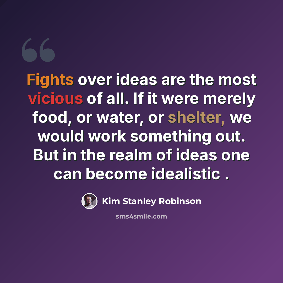 “Fights over ideas are the most vicious of all. If it were merely food, or water, or shelter, we would work something out. But in the realm of ideas one can become idealistic .” quote by Kim Stanley Robinson