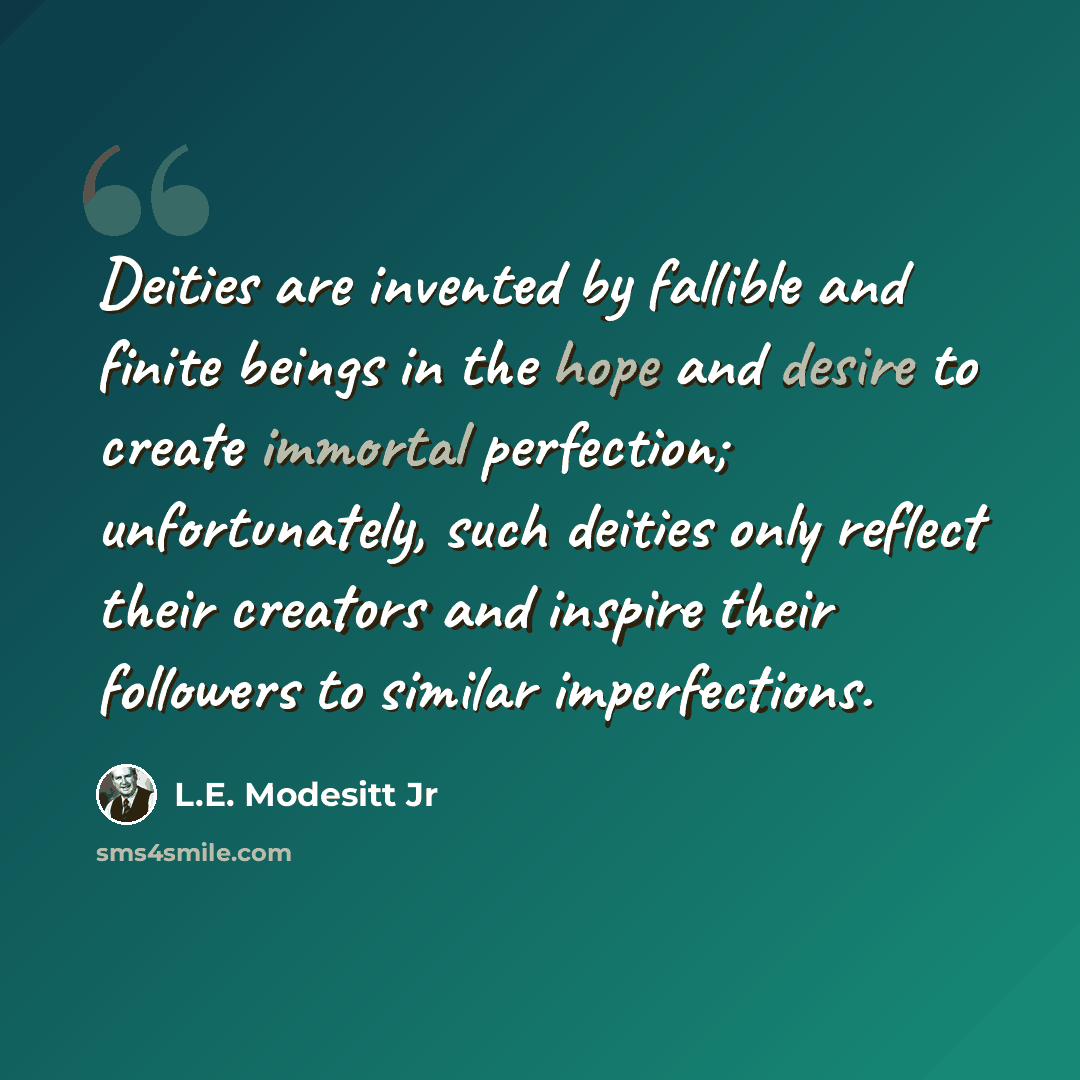 “Deities are invented by fallible and finite beings in the hope and desire to create immortal perfection; unfortunately, such deities only reflect their creators and inspire their followers to similar imperfections.” quote by L.E. Modesitt Jr