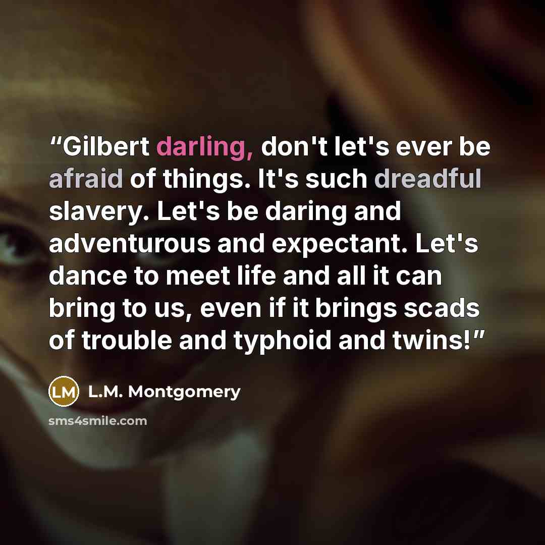 “Gilbert darling, don't let's ever be afraid of things. It's such dreadful slavery. Let's be daring and adventurous and expectant. Let's dance to meet life and all it can bring to us, even if it brings scads of trouble and typhoid and twins!” quote by L.M. Montgomery