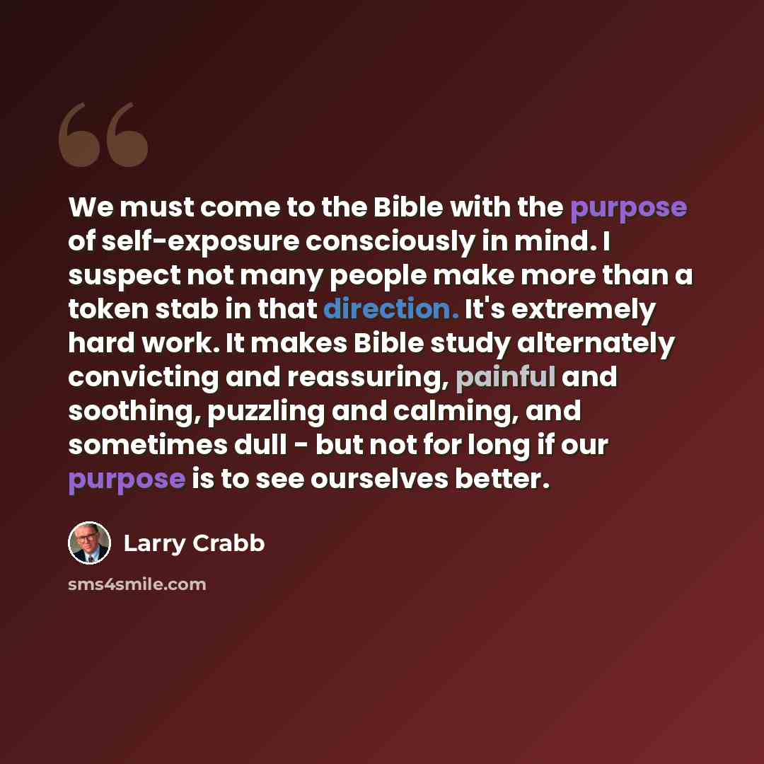 “We must come to the Bible with the purpose of self-exposure consciously in mind. I suspect not many people make more than a token stab in that direction. It's extremely hard work. It makes Bible study alternately convicting and reassuring, painful and soothing, puzzling and calming, and sometimes…” quote by Larry Crabb