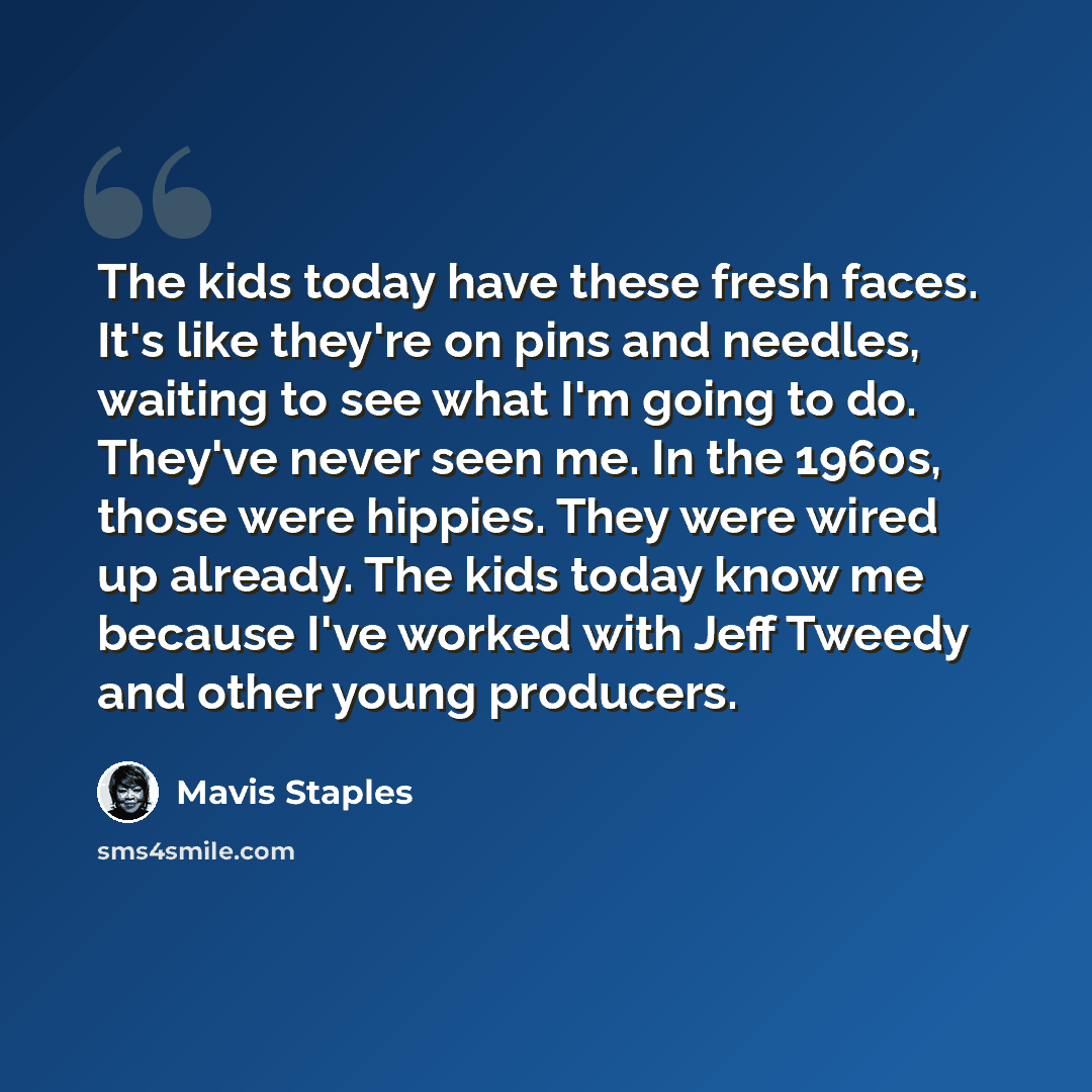 “The kids today have these fresh faces. It's like they're on pins and needles, waiting to see what I'm going to do. They've never seen me. In the 1960s, those were hippies. They were wired up already. The kids today know me because I've worked with Jeff Tweedy and other young producers.” quote by Mavis Staples