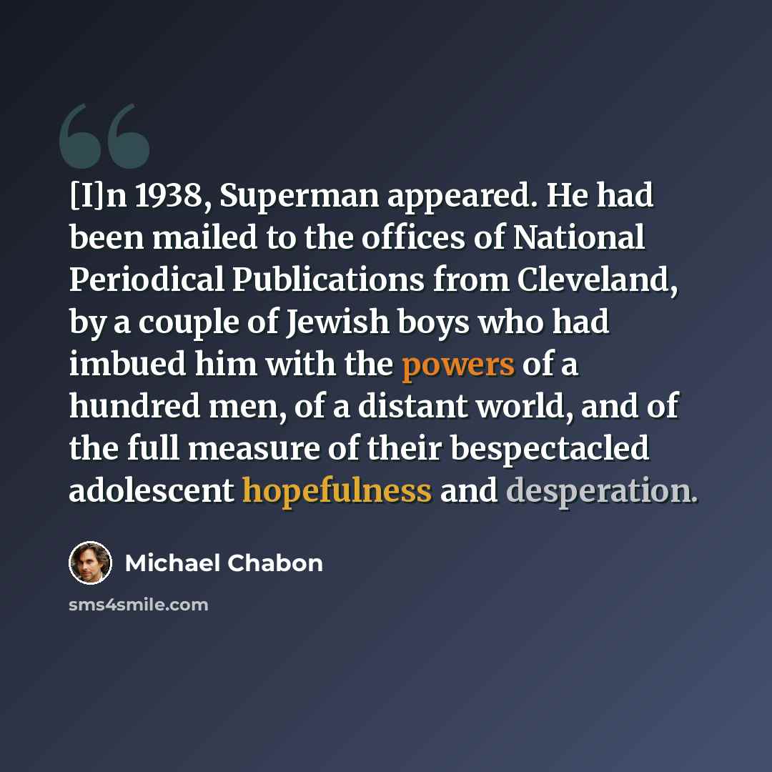 “[I]n 1938, Superman appeared. He had been mailed to the offices of National Periodical Publications from Cleveland, by a couple of Jewish boys who had imbued him with the powers of a hundred men, of a distant world, and of the full measure of their bespectacled adolescent hopefulness and…” quote by Michael Chabon