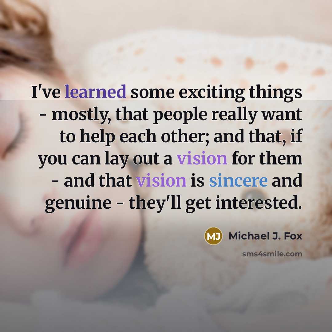 “I've learned some exciting things - mostly, that people really want to help each other; and that, if you can lay out a vision for them - and that vision is sincere and genuine - they'll get interested.” quote by Michael J. Fox