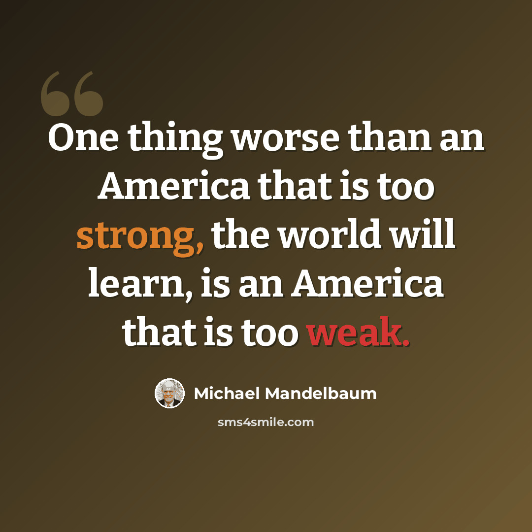 “One thing worse than an America that is too strong, the world will learn, is an America that is too weak.” quote by Michael Mandelbaum