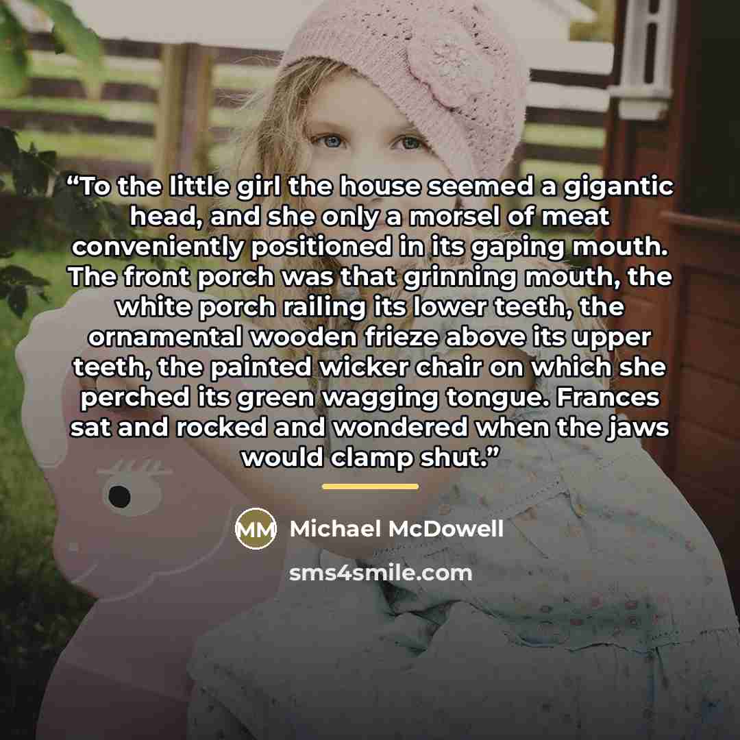 “To the little girl the house seemed a gigantic head, and she only a morsel of meat conveniently positioned in its gaping mouth. The front porch was that grinning mouth, the white porch railing its lower teeth, the ornamental wooden frieze above its upper teeth, the painted wicker chair on which…” quote by Michael McDowell