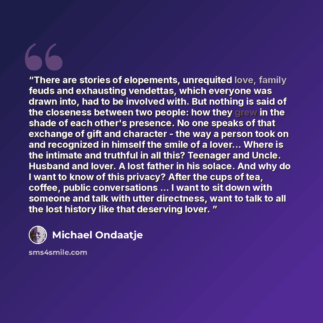 “There are stories of elopements, unrequited love, family feuds and exhausting vendettas, which everyone was drawn into, had to be involved with. But nothing is said of the closeness between two people: how they grew in the shade of each other's presence. No one speaks of that exchange of gift and…” quote by Michael Ondaatje
